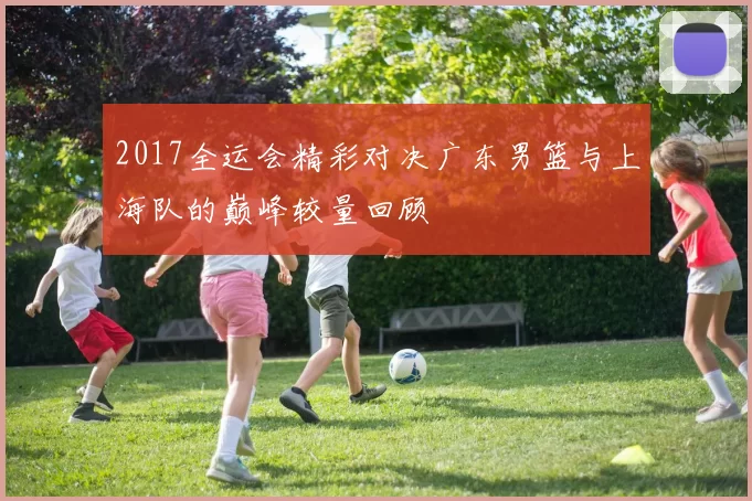 2017全运会精彩对决广东男篮与上海队的巅峰较量回顾
