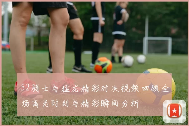 52骑士与猛龙精彩对决视频回顾全场高光时刻与精彩瞬间分析