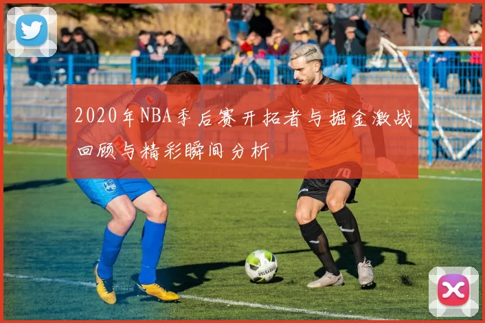 2020年NBA季后赛开拓者与掘金激战回顾与精彩瞬间分析
