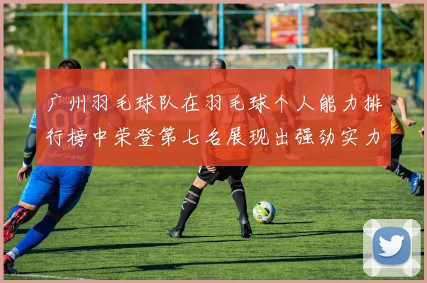 广州羽毛球队在羽毛球个人能力排行榜中荣登第七名展现出强劲实力与潜力