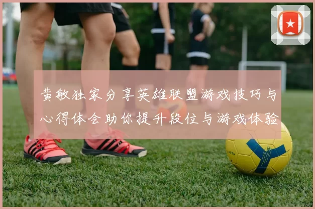 黄敏独家分享英雄联盟游戏技巧与心得体会助你提升段位与游戏体验MBA