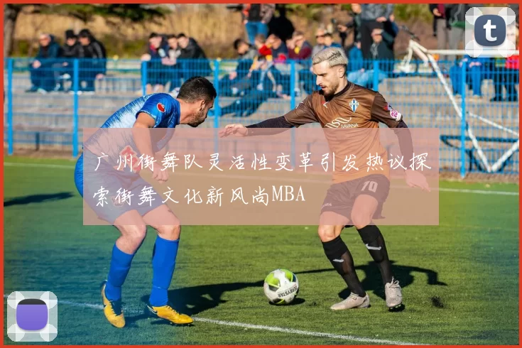 广州街舞队灵活性变革引发热议探索街舞文化新风尚MBA