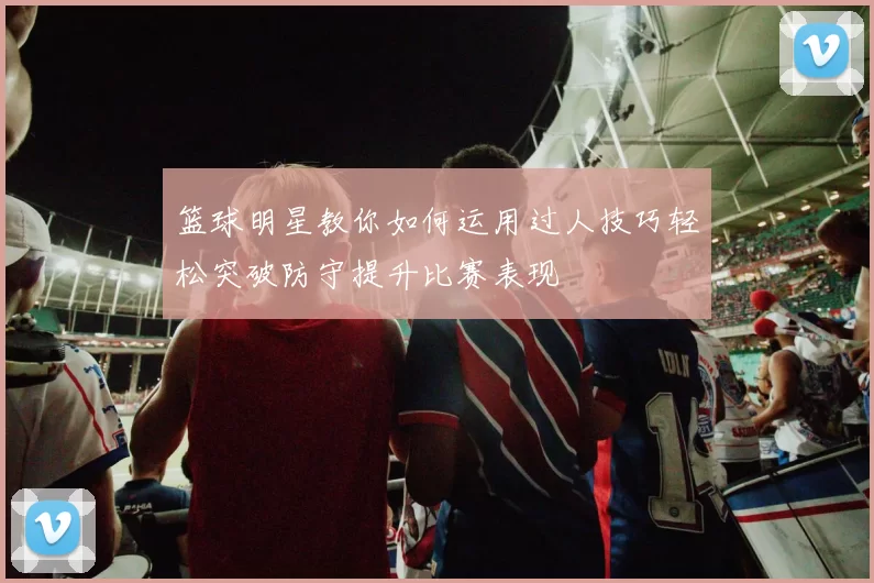 篮球明星教你如何运用过人技巧轻松突破防守提升比赛表现
