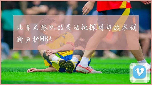 北京足球队的灵活性探讨与战术创新分析MBA