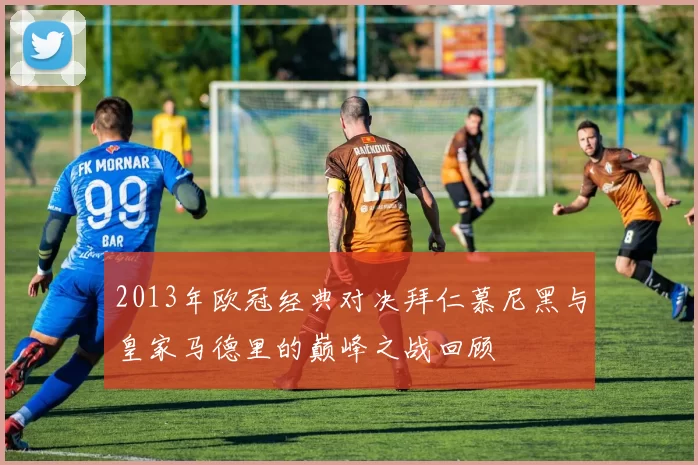 2013年欧冠经典对决拜仁慕尼黑与皇家马德里的巅峰之战回顾