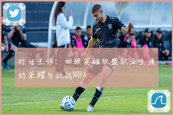 对话王伟：回顾英雄联盟职业生涯的荣耀与挑战MBA