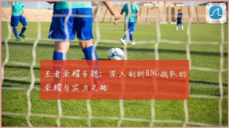 王者荣耀专题：深入剖析RNG战队的荣耀与实力之路