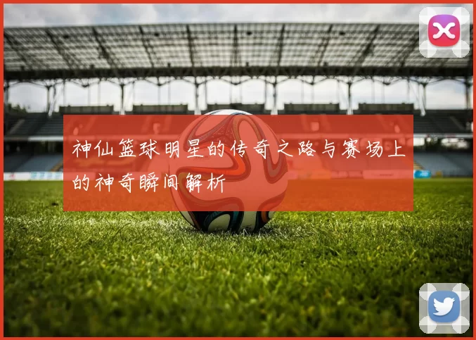 神仙篮球明星的传奇之路与赛场上的神奇瞬间解析