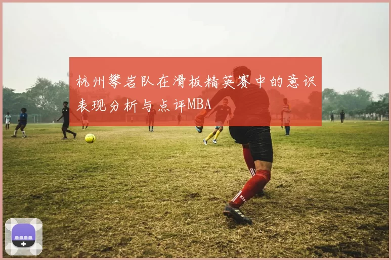 杭州攀岩队在滑板精英赛中的意识表现分析与点评MBA