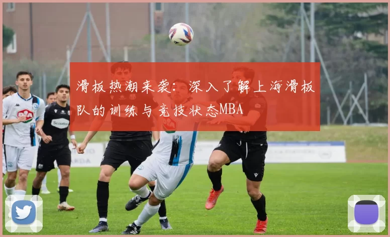 滑板热潮来袭：深入了解上海滑板队的训练与竞技状态MBA