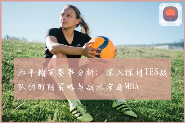 和平精英赛事分析：深入探讨TES战队的盯防策略与战术布局MBA